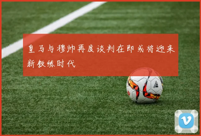 皇马与穆帅再度谈判在即或将迎来新教练时代