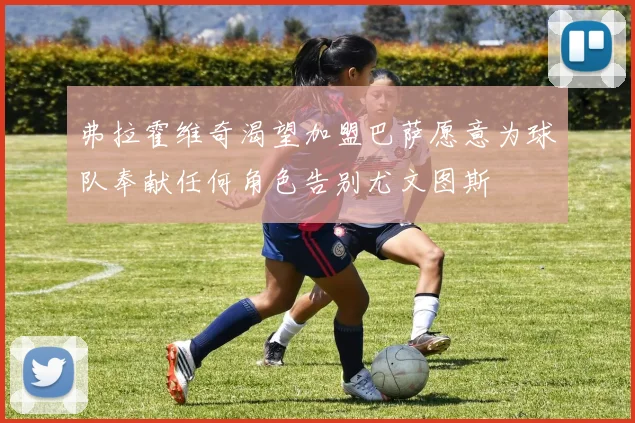弗拉霍维奇渴望加盟巴萨愿意为球队奉献任何角色告别尤文图斯