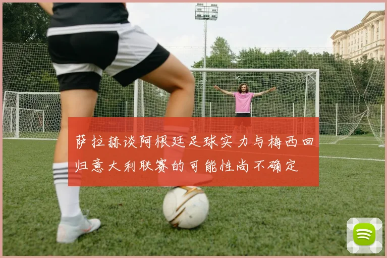 萨拉赫谈阿根廷足球实力与梅西回归意大利联赛的可能性尚不确定