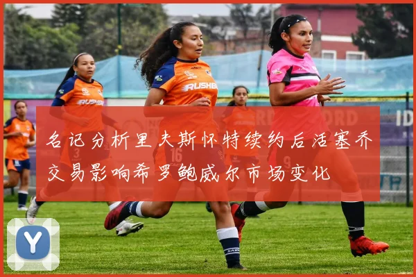 名记分析里夫斯怀特续约后活塞乔交易影响希罗鲍威尔市场变化