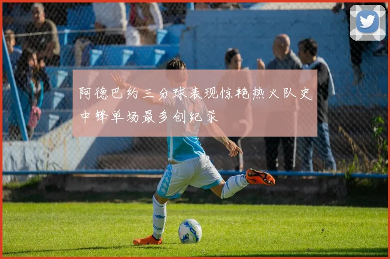 阿德巴约三分球表现惊艳热火队史中锋单场最多创纪录