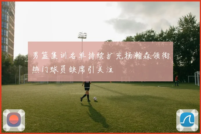 男篮集训名单持续扩充杨瀚森领衔热门球员缺席引关注