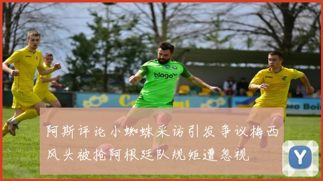 阿斯评论小蜘蛛采访引发争议梅西风头被抢阿根廷队规矩遭忽视
