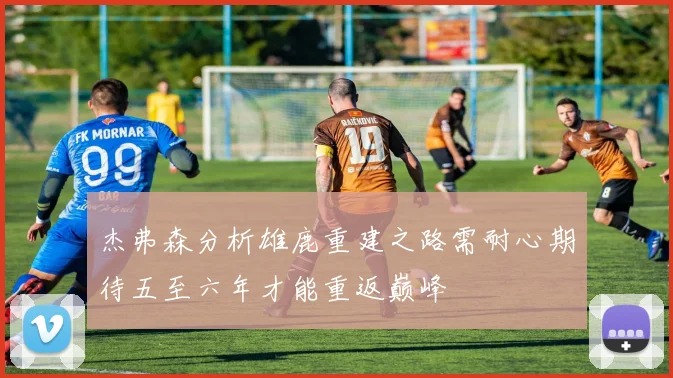 杰弗森分析雄鹿重建之路需耐心期待五至六年才能重返巅峰