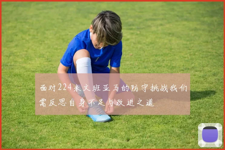 面对224米文班亚马的防守挑战我们需反思自身不足与改进之道