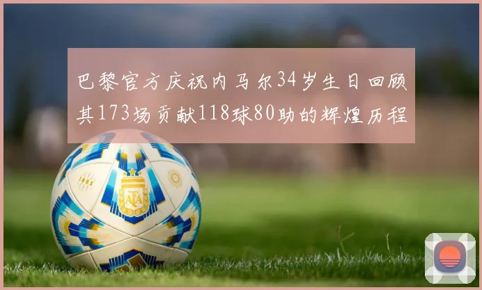 巴黎官方庆祝内马尔34岁生日回顾其173场贡献118球80助的辉煌历程
