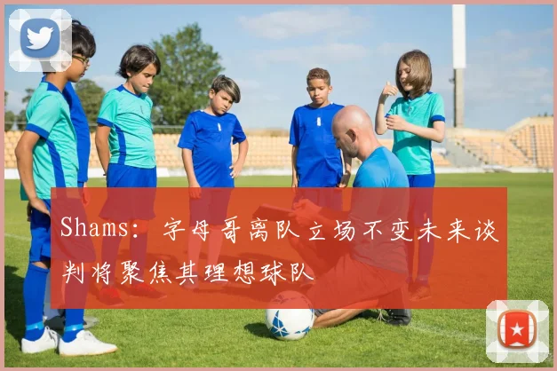 Shams：字母哥离队立场不变未来谈判将聚焦其理想球队