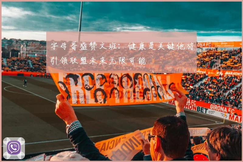 字母哥盛赞文班：健康是关键他将引领联盟未来无限可能