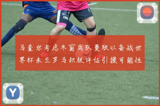 马奎尔考虑冬窗离队曼联以备战世界杯米兰罗马积极评估引援可能性