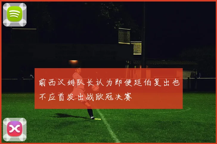前西汉姆队长认为即便廷伯复出也不应首发出战欧冠决赛