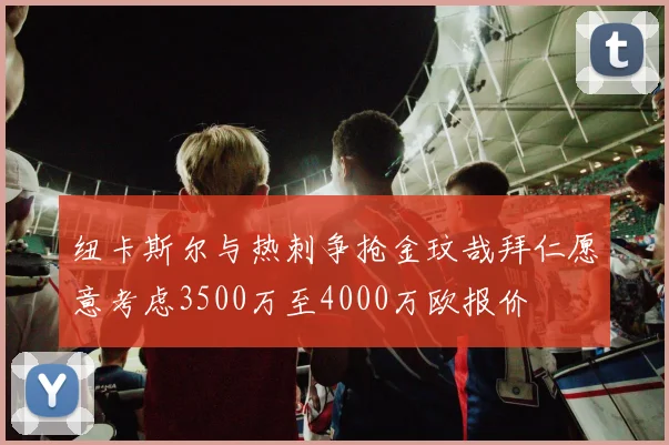 纽卡斯尔与热刺争抢金玟哉拜仁愿意考虑3500万至4000万欧报价