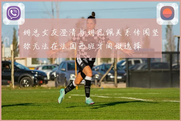 姆总女友澄清与姆巴佩关系传闻坚称无法在法国西班牙间做选择