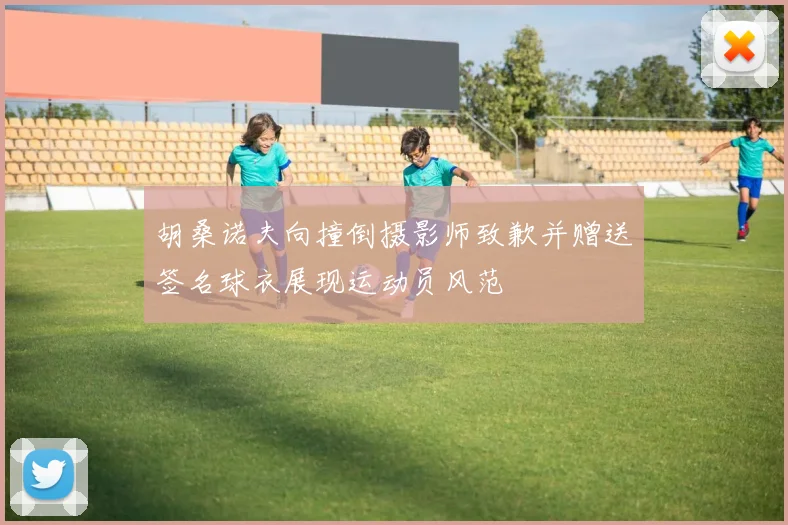 胡桑诺夫向撞倒摄影师致歉并赠送签名球衣展现运动员风范