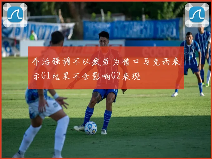 乔治强调不以疲劳为借口马克西表示G1结果不会影响G2表现