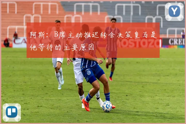 阿斯：B席主动推迟转会决策皇马是他等待的主要原因