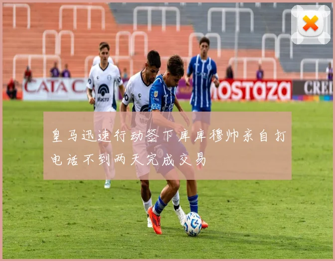 皇马迅速行动签下库库穆帅亲自打电话不到两天完成交易