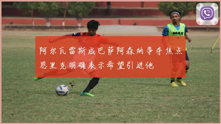 阿尔瓦雷斯成巴萨阿森纳争夺焦点恩里克明确表示希望引进他