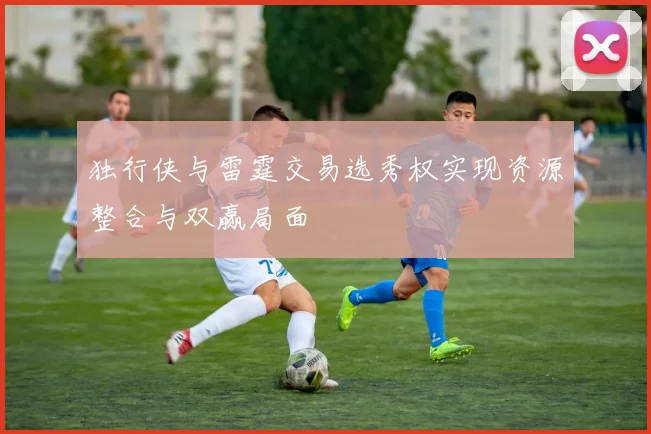 独行侠与雷霆交易选秀权实现资源整合与双赢局面