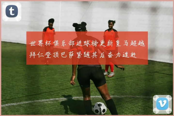 世界杯俱乐部进球榜更新皇马超越拜仁登顶巴萨紧随其后奋力追赶
