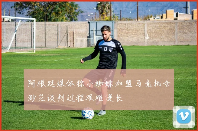 阿根廷媒体称小蜘蛛加盟马竞机会渺茫谈判过程艰难漫长