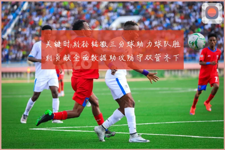 关键时刻孙铭徽三分球助力球队胜利贡献全面数据助攻防守双管齐下