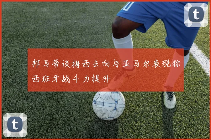 邦马蒂谈梅西去向与亚马尔表现称西班牙战斗力提升