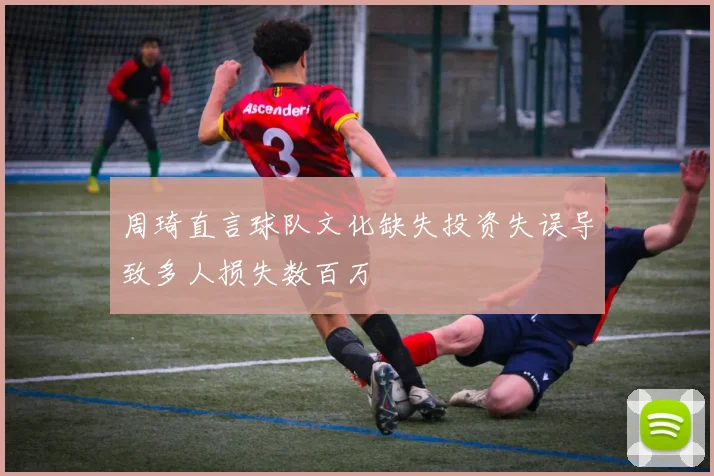 周琦直言球队文化缺失投资失误导致多人损失数百万