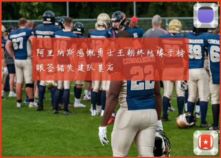 阿里纳斯感慨勇士王朝终结缘于榜眼签错失建队基石