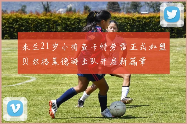 米兰21岁小将查卡特劳雷正式加盟贝尔格莱德游击队开启新篇章