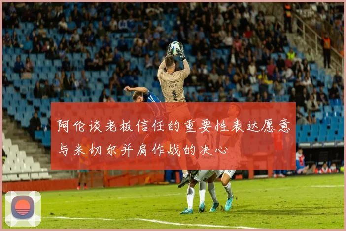 阿伦谈老板信任的重要性表达愿意与米切尔并肩作战的决心