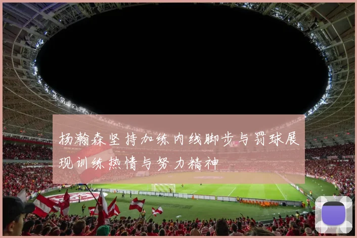 杨瀚森坚持加练内线脚步与罚球展现训练热情与努力精神